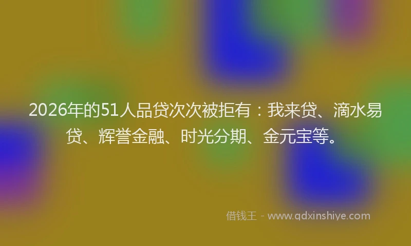 2026年的51人品贷次次被拒有：我来贷、滴水易贷、辉誉金融、时光分期、金元宝等。