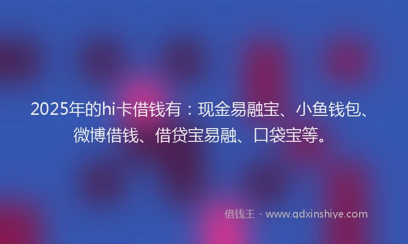 2025年的hi卡借钱有：现金易融宝、小鱼钱包、微博借钱、借贷宝易融、口袋宝等。