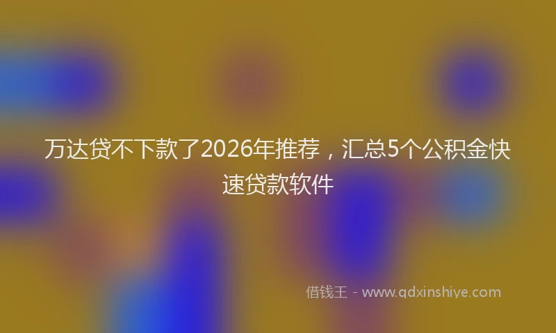 万达贷不下款了2026年推荐，汇总5个公积金快速贷款软件