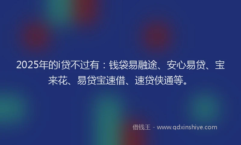 2025年的i贷不过有：钱袋易融途、安心易贷、宝来花、易贷宝速借、速贷侠通等。