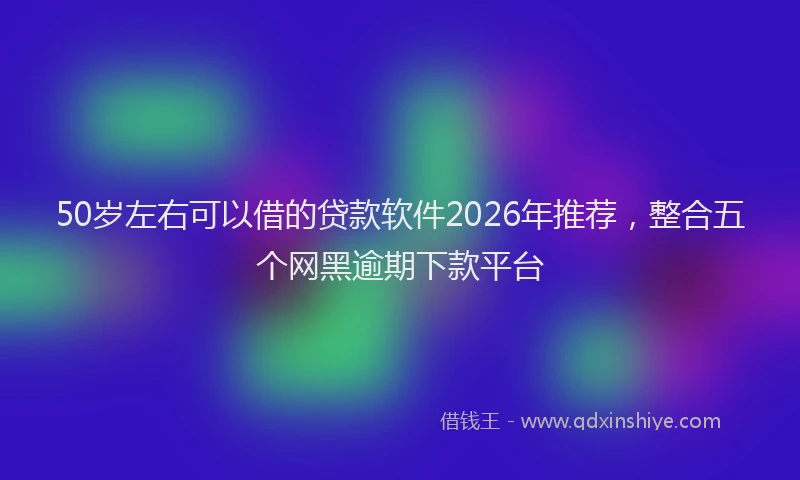 50岁左右可以借的贷款软件2026年推荐，整合五个网黑逾期下款平台