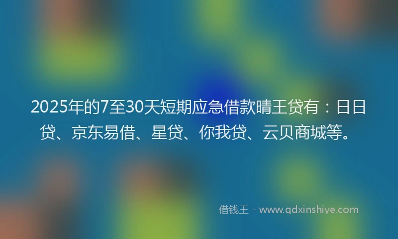 2025年的7至30天短期应急借款晴王贷有：日日贷、京东易借、星贷、你我贷、云贝商城等。