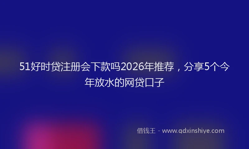 51好时贷注册会下款吗2026年推荐，分享5个今年放水的网贷口子