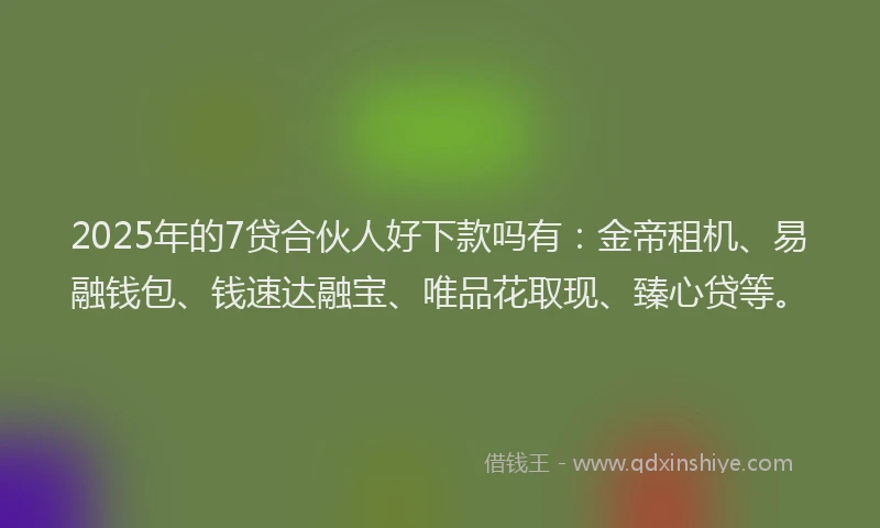 2025年的7贷合伙人好下款吗有：金帝租机、易融钱包、钱速达融宝、唯品花取现、臻心贷等。