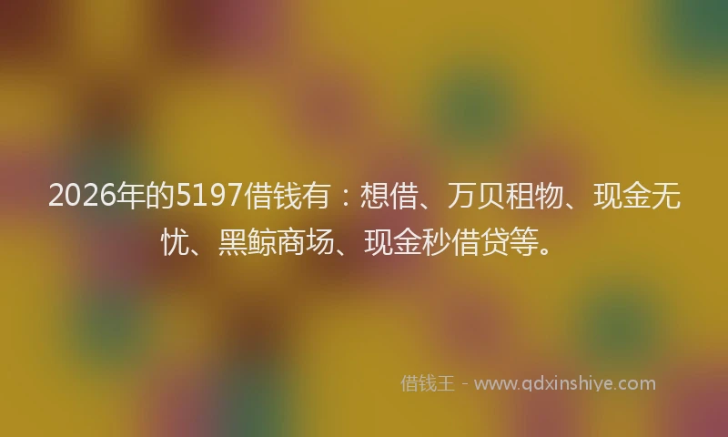 2026年的5197借钱有：想借、万贝租物、现金无忧、黑鲸商场、现金秒借贷等。