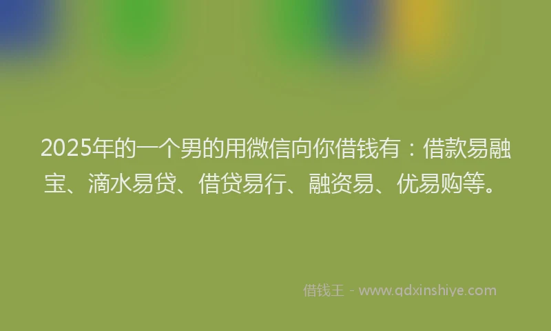 2025年的一个男的用微信向你借钱有：借款易融宝、滴水易贷、借贷易行、融资易、优易购等。