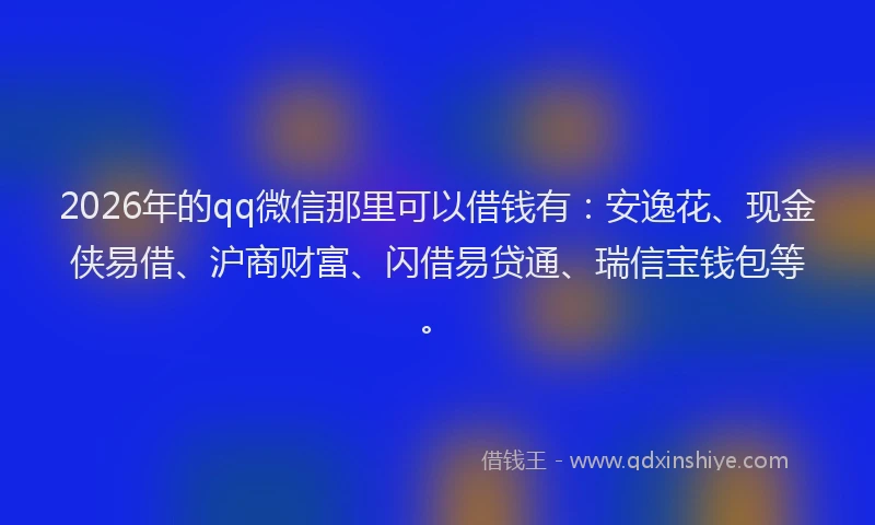 2026年的qq微信那里可以借钱有：安逸花、现金侠易借、沪商财富、闪借易贷通、瑞信宝钱包等。