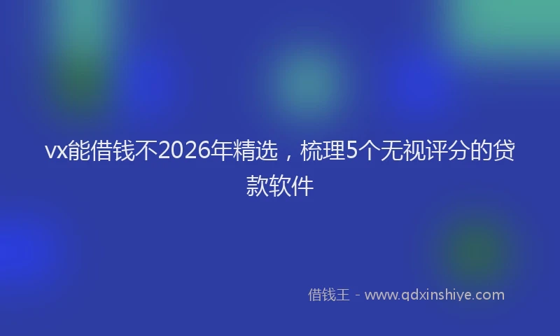 vx能借钱不2026年精选，梳理5个无视评分的贷款软件