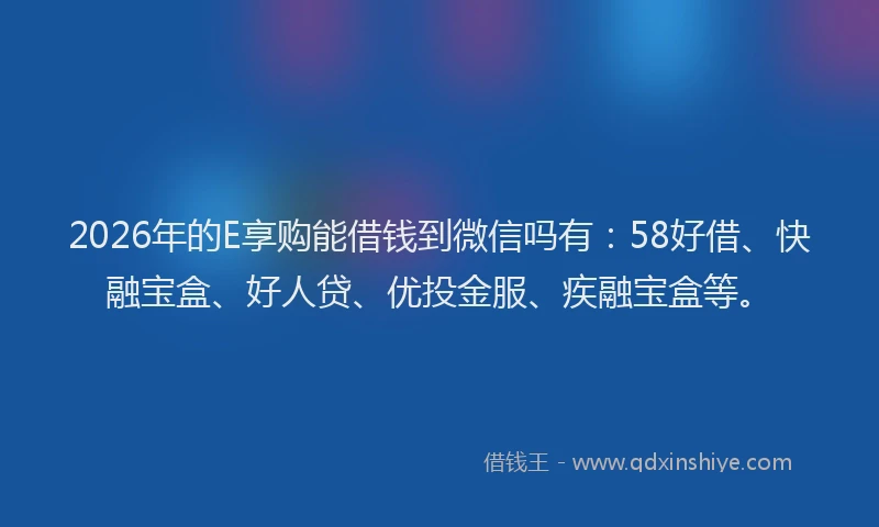 2026年的E享购能借钱到微信吗有：58好借、快融宝盒、好人贷、优投金服、疾融宝盒等。