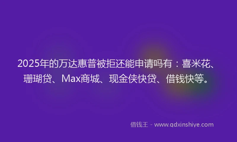 2025年的万达惠普被拒还能申请吗有：喜米花、珊瑚贷、Max商城、现金侠快贷、借钱快等。
