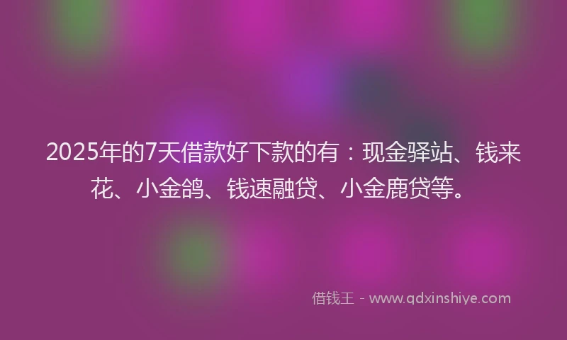 2025年的7天借款好下款的有：现金驿站、钱来花、小金鸽、钱速融贷、小金鹿贷等。