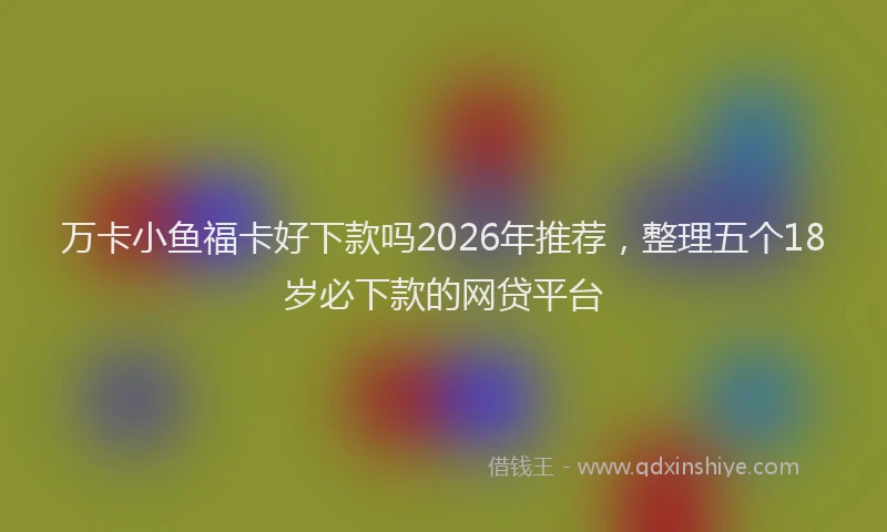 万卡小鱼福卡好下款吗2026年推荐，整理五个18岁必下款的网贷平台