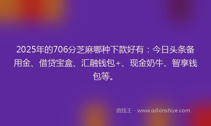 2025年的706分芝麻哪种下款好有：今日头条备用金、借贷宝盒、汇融钱包+、现金奶牛、智享钱包等。