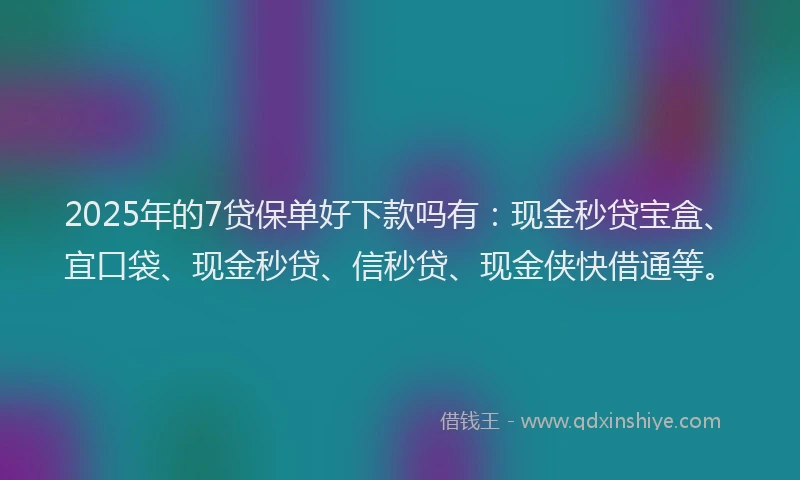 2025年的7贷保单好下款吗有：现金秒贷宝盒、宜口袋、现金秒贷、信秒贷、现金侠快借通等。