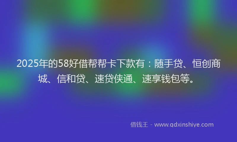 2025年的58好借帮帮卡下款有：随手贷、恒创商城、信和贷、速贷侠通、速享钱包等。