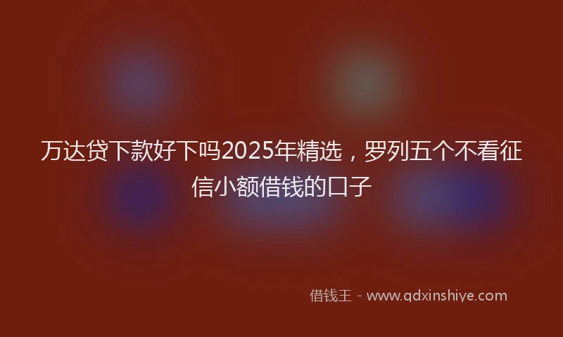 万达贷下款好下吗2025年精选，罗列五个不看征信小额借钱的口子