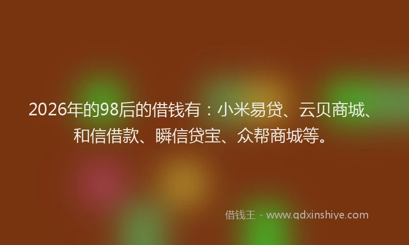 2026年的98后的借钱有:小米易贷、云贝商城、和信借款、瞬信贷宝、众帮商城等。