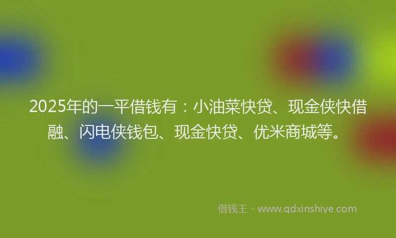 2025年的一平借钱有：小油菜快贷、现金侠快借融、闪电侠钱包、现金快贷、优米商城等。
