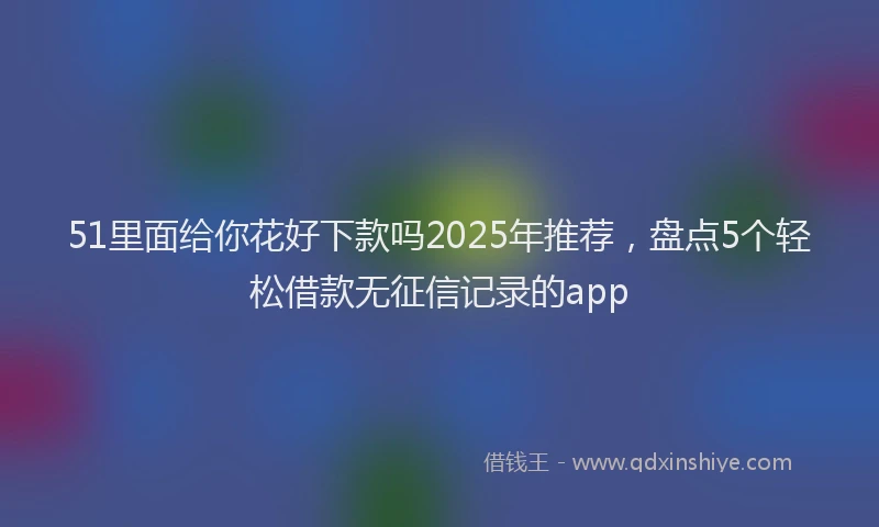 51里面给你花好下款吗2025年推荐，盘点5个轻松借款无征信记录的app
