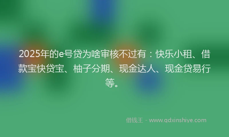2025年的e号贷为啥审核不过有：快乐小租、借款宝快贷宝、柚子分期、现金达人、现金贷易行等。