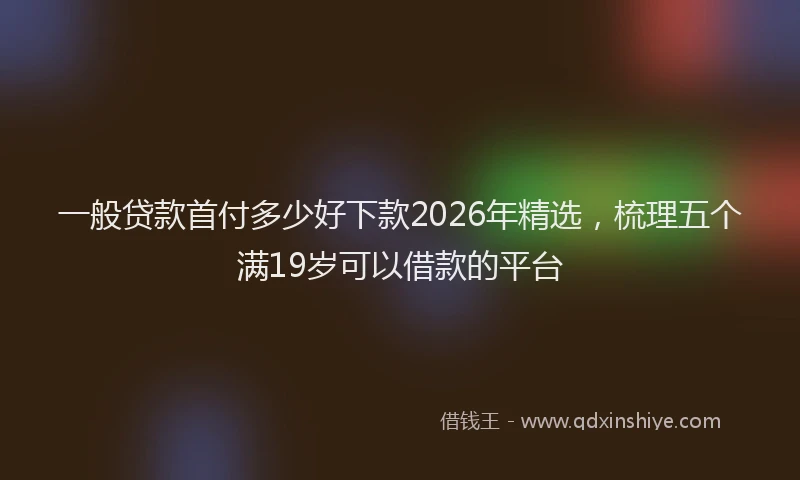 一般贷款首付多少好下款2026年精选，梳理五个满19岁可以借款的平台