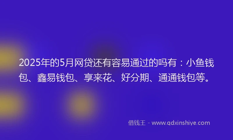 2025年的5月网贷还有容易通过的吗有：小鱼钱包、鑫易钱包、享来花、好分期、通通钱包等。