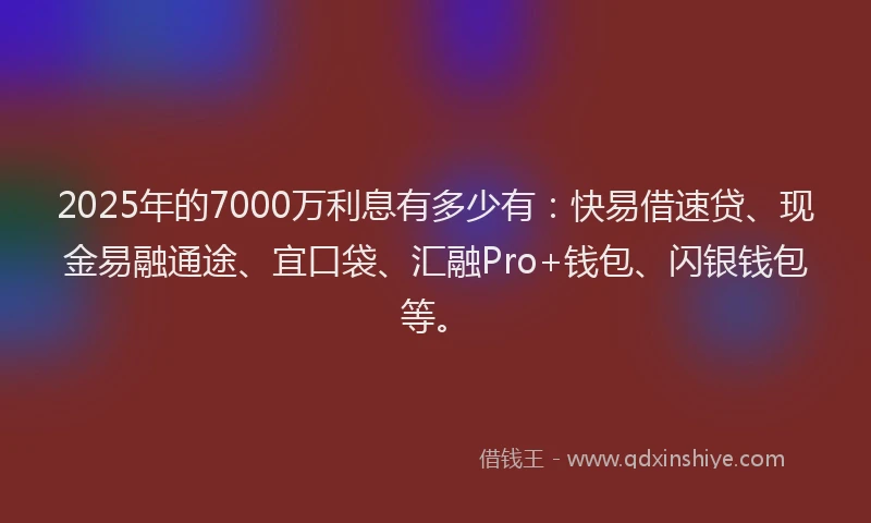 2025年的7000万利息有多少有:快易借速贷、现金易融通途、宜口袋、汇融Pro+钱包、闪银钱包等。