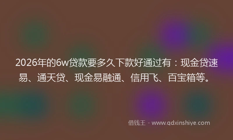 2026年的6w贷款要多久下款好通过有:现金贷速易、通天贷、现金易融通、信用飞、百宝箱等。