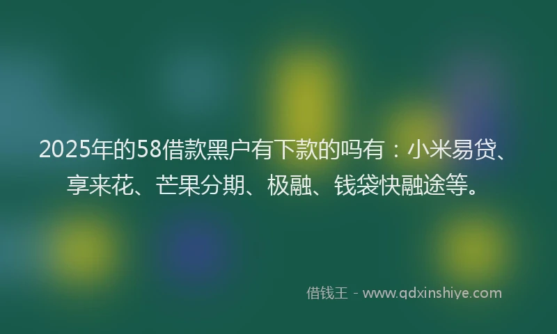 2025年的58借款黑户有下款的吗有：小米易贷、享来花、芒果分期、极融、钱袋快融途等。