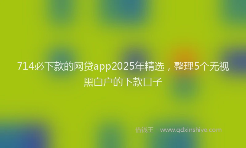 714必下款的网贷app2025年精选，整理5个无视黑白户的下款口子