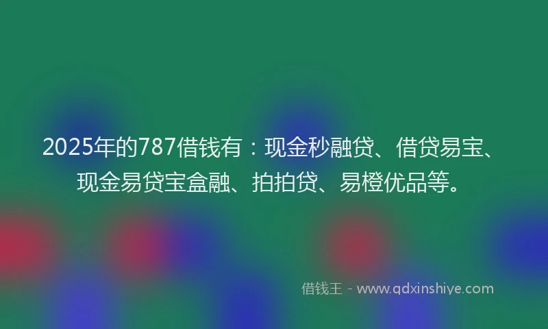 2025年的787借钱有：现金秒融贷、借贷易宝、现金易贷宝盒融、拍拍贷、易橙优品等。