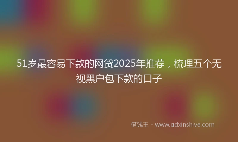 51岁最容易下款的网贷2025年推荐，梳理五个无视黑户包下款的口子