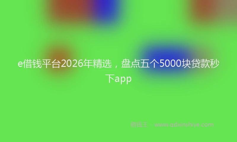 e借钱平台2026年精选，盘点五个5000块贷款秒下app