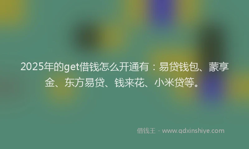 2025年的get借钱怎么开通有：易贷钱包、蒙享金、东方易贷、钱来花、小米贷等。