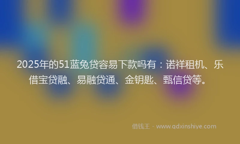 2025年的51蓝兔贷容易下款吗有：诺祥租机、乐借宝贷融、易融贷通、金钥匙、甄信贷等。