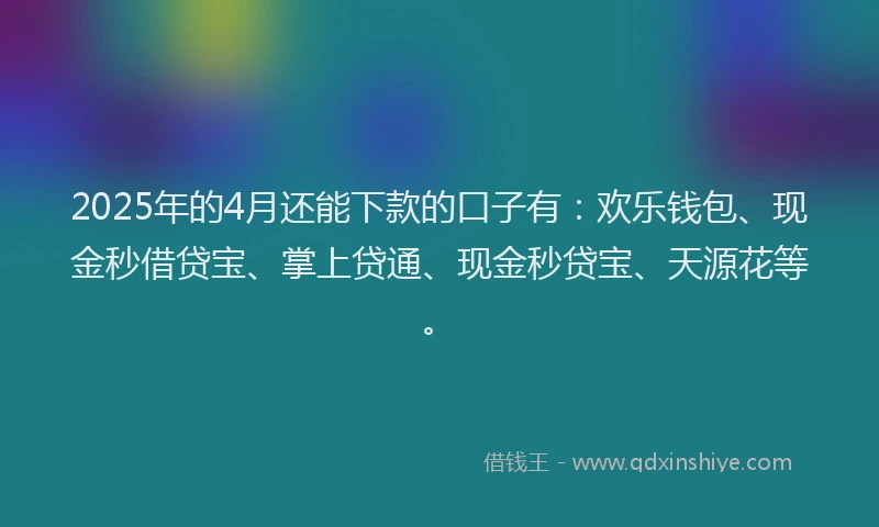 2025年的4月还能下款的口子有：欢乐钱包、现金秒借贷宝、掌上贷通、现金秒贷宝、天源花等。