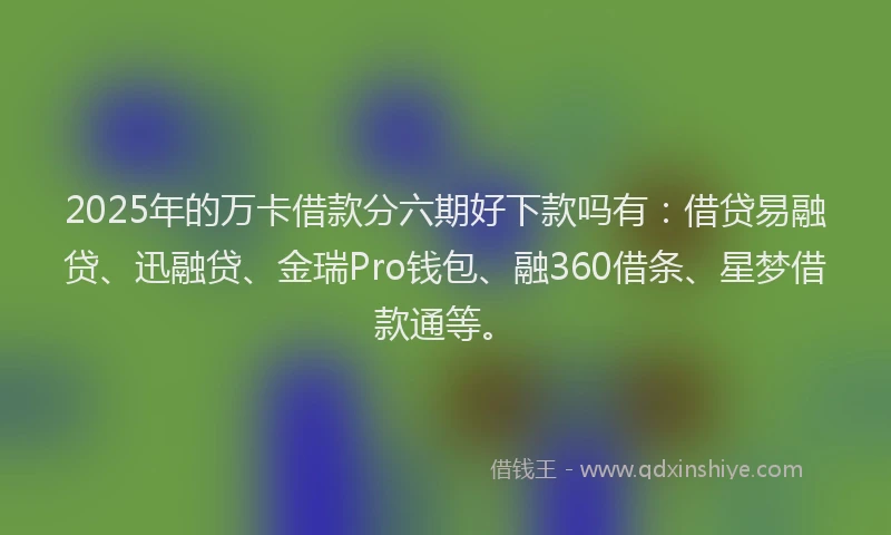 2025年的万卡借款分六期好下款吗有：借贷易融贷、迅融贷、金瑞Pro钱包、融360借条、星梦借款通等。