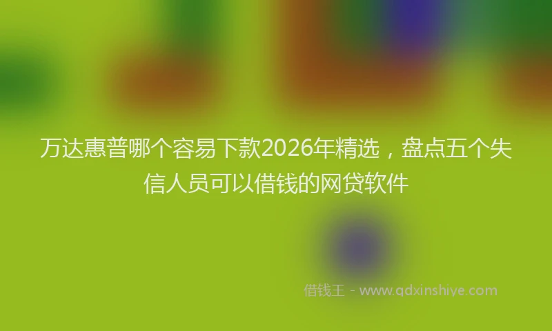 万达惠普哪个容易下款2026年精选，盘点五个失信人员可以借钱的网贷软件