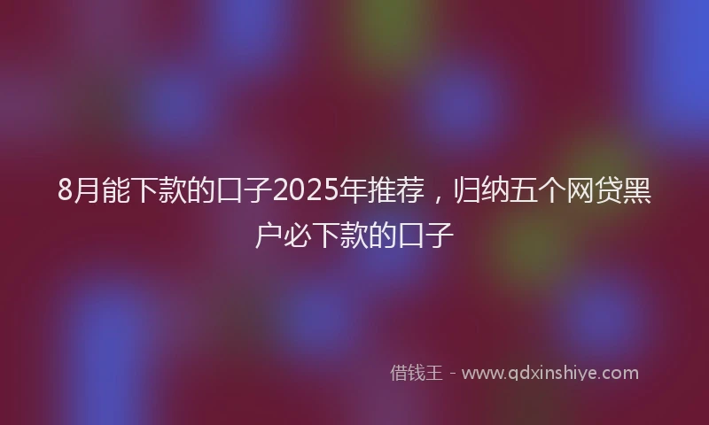 8月能下款的口子2025年推荐，归纳五个网贷黑户必下款的口子