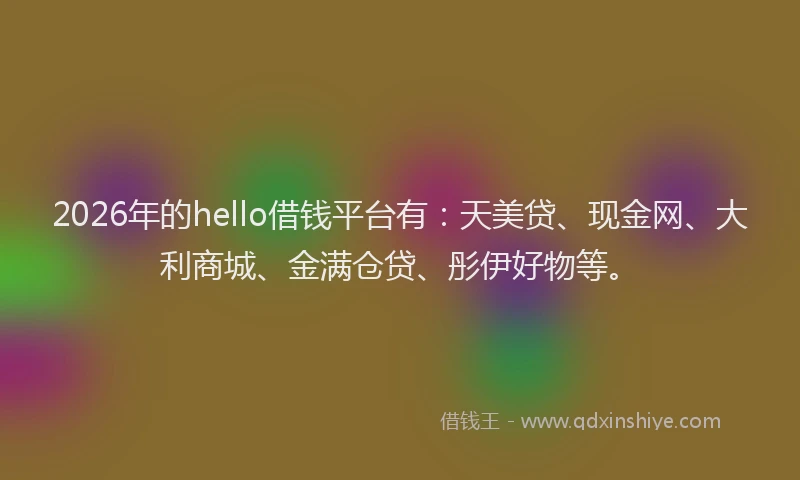 2026年的hello借钱平台有：天美贷、现金网、大利商城、金满仓贷、彤伊好物等。