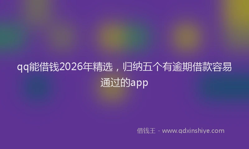 qq能借钱2026年精选，归纳五个有逾期借款容易通过的app