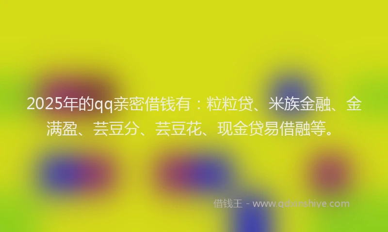 2025年的qq亲密借钱有：粒粒贷、米族金融、金满盈、芸豆分、芸豆花、现金贷易借融等。