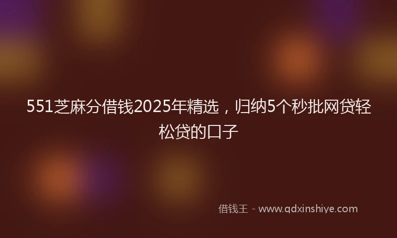 551芝麻分借钱2025年精选，归纳5个秒批网贷轻松贷的口子