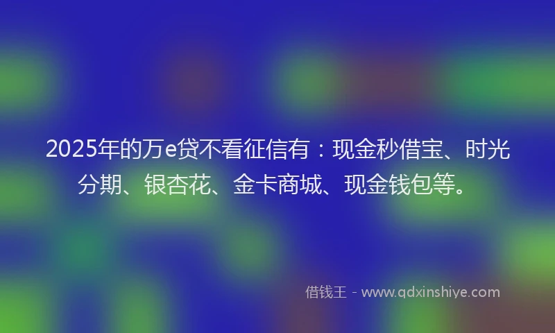 2025年的万e贷不看征信有:现金秒借宝、时光分期、银杏花、金卡商城、现金钱包等。