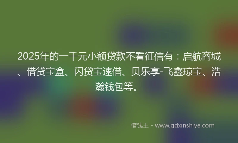 2025年的一千元小额贷款不看征信有：启航商城、借贷宝盒、闪贷宝速借、贝乐享-飞鑫琼宝、浩瀚钱包等。