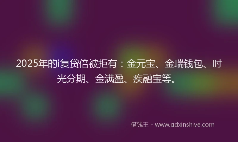 2025年的i复贷倍被拒有：金元宝、金瑞钱包、时光分期、金满盈、疾融宝等。