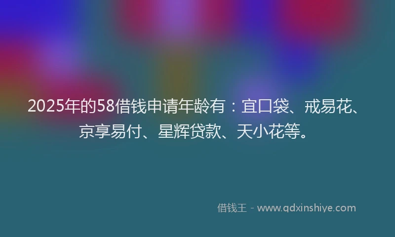 2025年的58借钱申请年龄有：宜口袋、戒易花、京享易付、星辉贷款、天小花等。