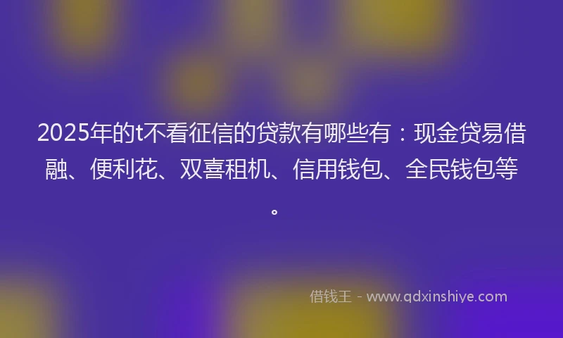 2025年的t不看征信的贷款有哪些有：现金贷易借融、便利花、双喜租机、信用钱包、全民钱包等。