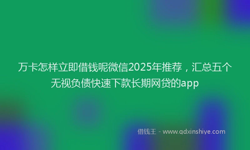 万卡怎样立即借钱呢微信2025年推荐，汇总五个无视负债快速下款长期网贷的app