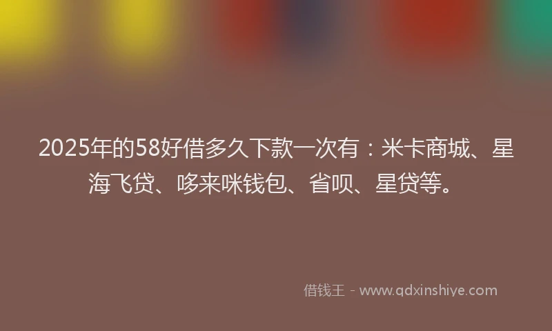 2025年的58好借多久下款一次有：米卡商城、星海飞贷、哆来咪钱包、省呗、星贷等。